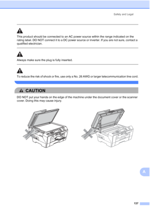 Page 153
Safety and Legal137
A
 
This product should be connected to an AC power source within the range indicated on the 
rating label. DO NOT connect it to a DC power source or inverter. If you are not sure, contact a 
qualified electrician.
  
Always make sure the plug is fully inserted.
 
 
To reduce the risk of shock or fire, use only a No. 26 AWG or larger telecommunication line cord.
 
CAUTION 
DO NOT put your hands on the edge of the machine under the document cover or the scanner 
cover. Doing this may...