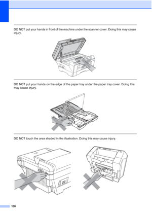 Page 154
138
 
DO NOT put your hands in front of the machine under the scanner cover. Doing this may cause 
injury.
 
 
 
DO NOT put your hands on the edge of the paper tray under the paper tray cover. Doing this 
may cause injury.
 
 
 
DO NOT touch the area shaded in the illustration. Doing this may cause injury.
 
 
 
 