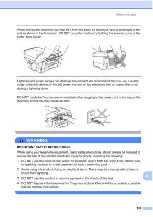 Page 155
Safety and Legal139
A
 
When moving the machine you must lift it from the base, by placing a hand at each side of the 
unit as shown in the illustration. DO NOT carry the machine by holding the scanner cover or the 
Outer Back Cover.
  
Lightning and power surges can damage this product! We recommend that you use a quality 
surge protection device on the AC power line and on the telephone line, or unplug the cords 
during a lightning storm.
 
 
DO NOT touch the Touchscreen immediately after plugging in...