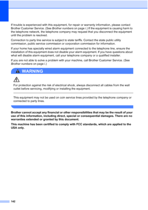 Page 158
142
If trouble is experienced with this equipment, for repair or warranty information, please contact 
Brother Customer Service. (See Brother numbers on page i.) If the equipment is causing harm to 
the telephone network, the telephone company may request that you disconnect the equipment 
until the problem is resolved.
Connection to party line service is subject to state tariffs. Contact the state public utility 
commission, public service commission or corporation commission for information.
If your...