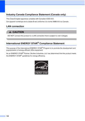 Page 160
144
Industry Canada Compliance Statement (Canada only)A
This Class B digital apparatus complies with Canadian ICES-003. 
Cet appareil numérique de la classe B est conforme à la norme NMB-003 du Canada.
LAN connectionA
CAUTION 
DO NOT connect this product to a LAN connection that is subject to over-voltages.
 
International ENERGY STAR® Compliance StatementA
The purpose of the International ENERGY STAR® Program is to promote the development and 
popularization of energy-efficient office equipment.
As an...