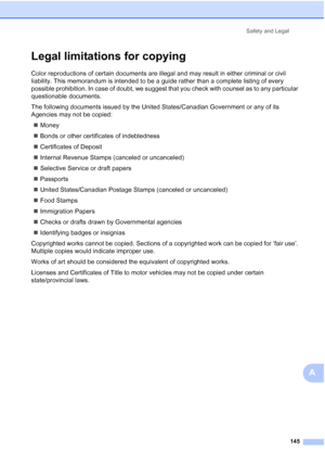 Page 161
Safety and Legal145
A
Legal limitations for copyingA
Color reproductions of certain documents are illegal and may result in either criminal or civil 
liability. This memorandum is intended to be a guide rather than a complete listing of every 
possible prohibition. In case of doubt, we suggest that you check with counsel as to any particular 
questionable documents.
The following documents issued by the United States/Canadian Government or any of its 
Agencies may not be copied:„ Money
„ Bonds or other...