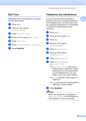 Page 171
Troubleshooting and Routine Maintenance155
B
Dial Tone B
Setting the dial tone to Detection will shorten 
the dial detect pause.
aPress MENU.
bPress  aor b to display 
Initial Setup .
cPress Initial Setup .
dPress aor b to display  Dial Tone .
ePress Dial Tone .
fPress Detection  or No Detection .
gPress Stop/Exit .
Telephone line interferenceB
If you are having problems sending or 
receiving a fax due to possible interference 
on the telephone line, we recommend that 
you adjust the Equalization for...