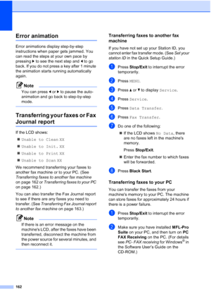 Page 178
162
Error animationB
Error animations display step-by-step 
instructions when paper gets jammed. You 
can read the steps at your own pace by 
pressing c to see the next step and  d to go 
back. If you do not press a key after 1 minute 
the animation starts running automatically 
again.
Note
You can press  dor c to pause the auto-
animation and go back to step-by-step 
mode.
 
Transferring your faxes or Fax 
Journal reportB
If the LCD shows:
„ Unable to Clean  XX
„ Unable to Init.  XX
„ Unable to Print...