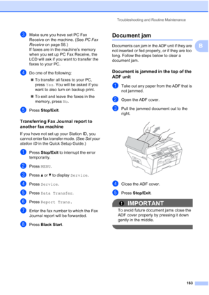Page 179
Troubleshooting and Routine Maintenance163
B
cMake sure you have set PC Fax 
Receive on the machine. (See PC Fax 
Receive  on page 58.)
If faxes are in the machine’s memory 
when you set up PC Fax Receive, the 
LCD will ask if you want to transfer the 
faxes to your PC.
dDo one of the following:
„ To transfer all faxes to your PC, 
press  Yes. You will be asked if you 
want to also turn on backup print.
„ To exit and leave the faxes in the 
memory, press  No.
ePress  Stop/Exit .
Transferring Fax Journal...