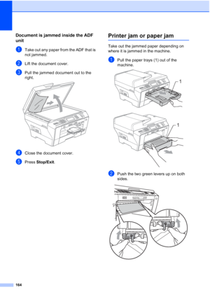 Page 180
164
Document is jammed inside the ADF 
unit
B
aTake out any paper from the ADF that is 
not jammed.
bLift the document cover.
cPull the jammed document out to the 
right.
 
dClose the document cover.
ePress Stop/Exit .
Printer jam or paper jamB
Take out the jammed paper depending on 
where it is jammed in the machine.
aPull the paper trays (1) out of the 
machine.
 
 
bPush the two green levers up on both 
sides.
 
1
1
 