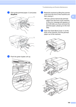 Page 181
Troubleshooting and Routine Maintenance165
B
cPull out the jammed paper (1) and press 
Stop/Exit.
 
 
dPush the green duplex unit up. 
eReset the machine by lifting the scanner 
cover from the front of the machine and 
then closing it.
„ If you cannot remove the jammed 
paper from the front of the machine, 
or the error message still appears on 
the LCD after you have removed the 
jammed paper, please go to the next 
step.
fOpen the Outer Back Cover (1) at the 
back of the machine. Pull the jammed...