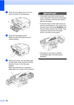 Page 182
166
gClose the Inner Back Cover (1) if it is 
open as shown in the illustration.
 
hClose the Outer Back Cover.
Make sure the Outer Back Cover is 
closed properly.
 
iUsing both hands, use the plastic tabs 
on both sides of the machine to lift the 
Scanner Cover (1) into the open 
position.
Make sure that there is no jammed 
paper left in the corners of the machine.
 
IMPORTANT
• If the paper is jammed under the print head, unplug the machine from the power 
source, and then move the print head to 
take...