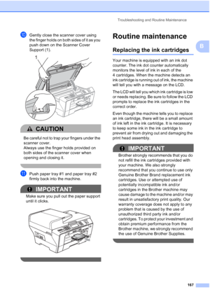 Page 183
Troubleshooting and Routine Maintenance167
B
jGently close the scanner cover using 
the finger holds on both sides of it as you 
push down on the Scanner Cover 
Support (1).
 
CAUTION 
Be careful not to trap your fingers under the 
scanner cover.
Always use the finger holds provided on 
both sides of the scanner cover when 
opening and closing it.
 
kPush paper tray #1 and paper tray #2 
firmly back into the machine.
IMPORTANT
Make sure you pull out the paper support 
until it clicks.
 
 
Routine...