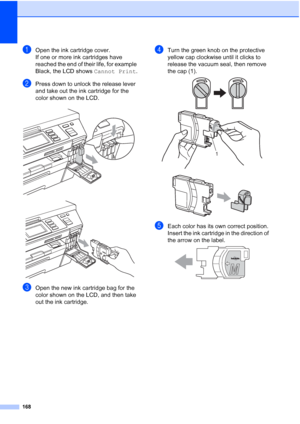 Page 184
168
aOpen the ink cartridge cover.
If one or more ink cartridges have 
reached the end of their life, for example 
Black, the LCD shows Cannot Print.
bPress down to unlock the release lever 
and take out the ink cartridge for the 
color shown on the LCD.
 
 
cOpen the new ink cartridge bag for the 
color shown on the LCD, and then take 
out the ink cartridge.
dTurn the green knob on the protective 
yellow cap clockwise until it clicks to 
release the vacuum seal, then remove 
the cap (1).
 
 
eEach...