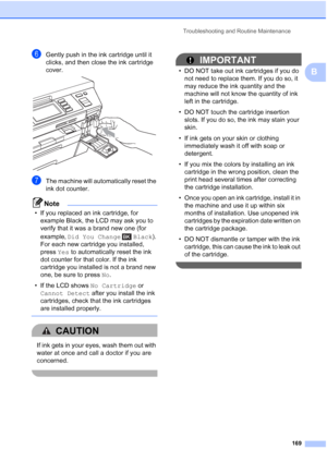 Page 185
Troubleshooting and Routine Maintenance169
B
fGently push in the ink cartridge until it 
clicks, and then close the ink cartridge 
cover.
 
gThe machine will automatically reset the 
ink dot counter.
Note
• If you replaced an ink cartridge, for example Black, the LCD may ask you to 
verify that it was a brand new one (for 
example,  Did You Change  Black ). 
For each new cartridge you installed, 
press  Yes to automatically reset the ink 
dot counter for that color. If the ink 
cartridge you installed...