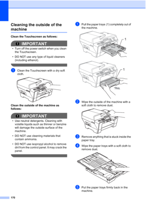 Page 186
170
Cleaning the outside of the 
machineB
Clean the Touchscreen as follows:
IMPORTANT
• Turn off the power switch when you clean the Touchscreen.
• DO NOT use any type of liquid cleaners  (including ethanol).
 
aClean the Touchscreen with a dry soft 
cloth.
 
Clean the outside of the machine as 
follows:
IMPORTANT
• Use neutral detergents. Cleaning with volatile liquids such as thinner or benzine 
will damage the outside surface of the 
machine.
• DO NOT use cleaning materials that  contain ammonia.
•...