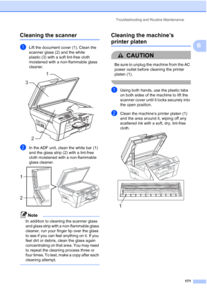 Page 187
Troubleshooting and Routine Maintenance171
B
Cleaning the scannerB
aLift the document cover (1). Clean the 
scanner glass (2) and the white 
plastic (3) with a soft lint-free cloth 
moistened with a non-flammable glass 
cleaner.
 
bIn the ADF unit, clean the white bar (1) 
and the glass strip (2) with a lint-free 
cloth moistened with a non-flammable 
glass cleaner.
 
Note
In addition to cleaning the scanner glass 
and glass strip with a non-flammable glass 
cleaner, run your finger tip over the glass...