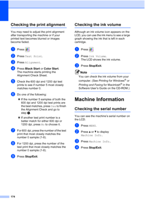 Page 190
174
Checking the print alignmentB
You may need to adjust the print alignment 
after transporting the machine or if your 
printed text becomes blurred or images 
become faded.
aPress .
bPress Test Print .
cPress Alignment .
dPress Black Start  or Color Start .
The machine starts printing the 
Alignment Check Sheet.
eCheck the 600 dpi and 1200 dpi test 
prints to see if number 5 most closely 
matches number 0. 
fDo one of the following:
„ If the number 5 samples of both the 
600 dpi and 1200 dpi test...