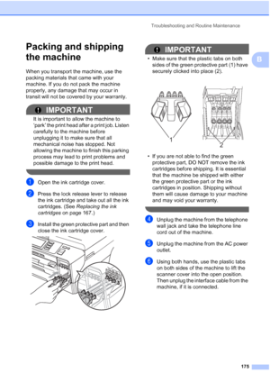 Page 191
Troubleshooting and Routine Maintenance175
B
Packing and shipping 
the machine
B
When you transport the machine, use the 
packing materials that came with your 
machine. If you do not pack the machine 
properly, any damage that may occur in 
transit will not be covered by your warranty. 
IMPORTANT
It is important to allow the machine to 
‘park’ the print head after a print job. Listen 
carefully to the machine before 
unplugging it to make sure that all 
mechanical noise has stopped. Not 
allowing the...