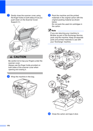 Page 192
176
gGently close the scanner cover using 
the finger holds on both sides of it as you 
push down on the Scanner Cover 
Support (1).
 
CAUTION 
Be careful not to trap your fingers under the 
scanner cover.
Always use the finger holds provided on 
both sides of the scanner cover when 
opening and closing it. 
 
hWrap the machine in the bag. 
iPack the machine and the printed 
materials in the original carton with the 
original packing material as shown 
below. 
Do not pack the used ink cartridges in 
the...