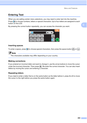 Page 221
Menu and Features205
C
Entering TextC
When you are setting certain menu selections, you may need to enter text into the machine. 
Press  to choose numbers, letters or special characters. Up to four letters are assigned to each 
button on the LCD.
By pressing the correct button repeatedly, you can access the character you want.
 
Inserting spaces C
To enter a space, press  to choose special characters, then press the space button   or  .
Note
The characters available may differ depending on your...