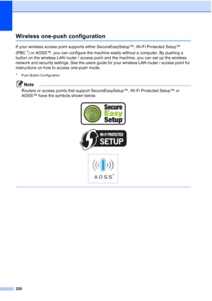 Page 236
220
Wireless one-push configurationD
If your wireless access point supports either SecureEasySetup™, Wi-Fi Protected Setup™ 
(PBC
1) or AOSS™, you can configure the machine easily without a computer. By pushing a 
button on the wireless LAN router / access point and the machine, you can set up the wireless 
network and security settings. See the users guide for your wireless LAN router / access point for 
instructions on how to access one-push mode.
1Push Button Configuration
Note
Routers or access...