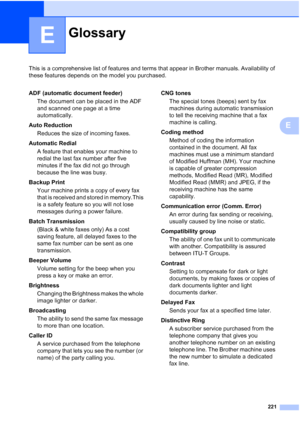 Page 237
221
E
This is a comprehensive list of features and terms that appear in Brother manuals. Availability of 
these features depends on the model you purchased.
E
GlossaryE
ADF (automatic document feeder)The document can be placed in the ADF 
and scanned one page at a time 
automatically.
Auto Reduction Reduces the size of incoming faxes.
Automatic Redial A feature that enables your machine to 
redial the last fax number after five 
minutes if the fax did not go through 
because the line was busy.
Backup...