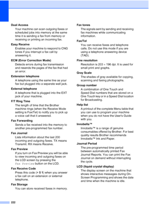 Page 238
222
Dual AccessYour machine can scan outgoing faxes or 
scheduled jobs into memory at the same 
time it is sending a fax from memory or 
receiving or printing an incoming fax.
Easy Receive Enables your machine to respond to CNG 
tones if you interrupt a fax call by 
answering it.
ECM (Error Correction Mode) Detects errors during fax transmission 
and resends the pages of the fax that had 
an error.
Extension telephone A telephone using the same line as your 
fax but plugged into a separate wall jack....