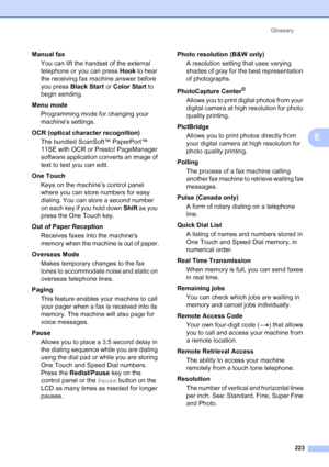 Page 239
Glossary223
E
Manual faxYou can lift the handset of the external 
telephone or you can press  Hook to hear 
the receiving fax machine answer before 
you press  Black Start  or Color Start  to 
begin sending.
Menu mode  Programming mode for changing your 
machines settings.
OCR (optical character recognition) The bundled ScanSoft™ PaperPort™ 
11SE with OCR or Presto! PageManager 
software application converts an image of 
text to text you can edit. 
One Touch Keys on the machine’s control panel 
where...