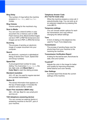 Page 240
224
Ring DelayThe number of rings before the machine 
answers in  Fax Only and Fax/Tel  
modes.
Ring Volume Volume setting for the machines ring.
Scan to Media You can scan a black & white or color 
document into a memory card or USB 
Flash memory drive. Black & white images 
can be in TIFF or PDF file format and color 
images can be in PDF or JPEG file format.
Scanning The process of sending an electronic 
image of a paper document into your 
computer.
Search An electronic, numerical or alphabetical...