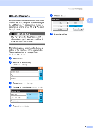 Page 25
General Information9
1
Basic Operations1
To operate the Touchscreen use your finger 
to press the MENU or option button directly on 
the LCD screen. To access more menus or 
options in a setting, press  dc or  ab to scroll 
through them.
IMPORTANT
DO NOT press the Touchscreen with a 
sharp object, such as a pen or stylus. It 
may damage the machine.
 
The following steps show how to change a 
setting in the machine. In this example the 
Sleep mode setting is changed from 
10 Mins  to 5 Mins .
aPress...