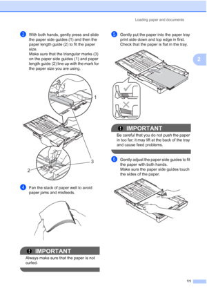 Page 27
Loading paper and documents11
2
cWith both hands, gently press and slide 
the paper side guides (1) and then the 
paper length guide (2) to fit the paper 
size.
Make sure that the triangular marks (3) 
on the paper side guides (1) and paper 
length guide (2) line up with the mark for 
the paper size you are using.
 
dFan the stack of paper well to avoid 
paper jams and misfeeds.
 
IMPORTANT
Always make sure that the paper is not 
curled.
 
eGently put the paper into the paper tray 
print side down and...