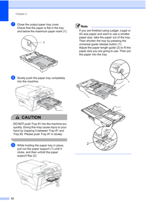 Page 28
Chapter 2
12
gClose the output paper tray cover.
Check that the paper is flat in the tray 
and below the maximum paper mark (1).
 
hSlowly push the paper tray completely 
into the machine.
 
CAUTION 
DO NOT push Tray #1 into the machine too 
quickly. Doing this may cause injury to your 
hand by trapping it between Tray #1 and 
Tray #2. Please push Tray #1 in slowly.
 
iWhile holding the paper tray in place, 
pull out the paper support (1) until it 
clicks, and then unfold the paper 
support flap (2)....