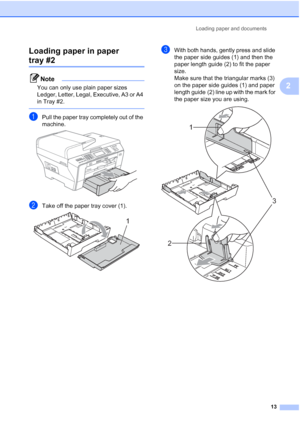 Page 29
Loading paper and documents13
2
Loading paper in paper 
tray #22
Note
You can only use plain paper sizes 
Ledger, Letter, Legal, Executive, A3 or A4 
in Tray #2.
 
aPull the paper tray completely out of the 
machine.
 
bTake off the paper tray cover (1). 
cWith both hands, gently press and slide 
the paper side guides (1) and then the 
paper length guide (2) to fit the paper 
size.
Make sure that the triangular marks (3) 
on the paper side guides (1) and paper 
length guide (2) line up with the mark for...