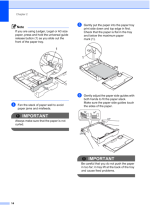 Page 30
Chapter 2
14
Note
If you are using Ledger, Legal or A3 size 
paper, press and hold the universal guide 
release button (1) as you slide out the 
front of the paper tray.
 
 
dFan the stack of paper well to avoid 
paper jams and misfeeds.
IMPORTANT
Always make sure that the paper is not 
curled.
 
eGently put the paper into the paper tray 
print side down and top edge in first.
Check that the paper is flat in the tray 
and below the maximum paper 
mark (1).
 
fGently adjust the paper side guides with...