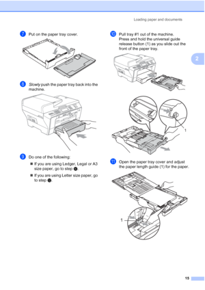 Page 31
Loading paper and documents15
2
gPut on the paper tray cover. 
hSlowly push the paper tray back into the 
machine.
 
iDo one of the following:
„ If you are using Ledger, Legal or A3 
size paper, go to step j.
„ If you are using Letter size paper, go 
to step l.
jPull tray #1 out of the machine.
Press and hold the universal guide 
release button (1) as you slide out the 
front of the paper tray.
 
 
kOpen the paper tray cover and adjust 
the paper length guide (1) for the paper.
 
11
1
 