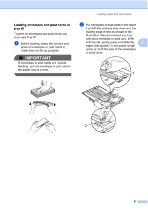 Page 33
Loading paper and documents17
2
Loading envelopes and post cards in 
tray #1
2
To print on envelopes and post cards you 
must use Tray #1.
aBefore loading, press the corners and 
sides of envelopes or post cards to 
make them as flat as possible.
IMPORTANT
If envelopes or post cards are ‘double-
feeding’, put one envelope or post card in 
the paper tray at a time.
 
 
 
 
bPut envelopes or post cards in the paper 
tray with the address side down and the 
leading edge in first as shown in the...