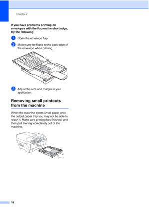 Page 34
Chapter 2
18
If you have problems printing on 
envelopes with the flap on the short edge, 
try the following:
2
aOpen the envelope flap.
bMake sure the flap is to the back edge of 
the envelope when printing.
 
cAdjust the size and margin in your 
application.
Removing small printouts 
from the machine2
When the machine ejects small paper onto 
the output paper tray you may not be able to 
reach it. Make sure printing has finished, and 
then pull the tray completely out of the 
machine.
 
 