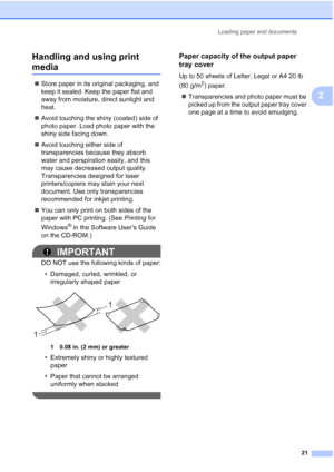 Page 37
Loading paper and documents21
2
Handling and using print 
media2
„
Store paper in its original packaging, and 
keep it sealed. Keep the paper flat and 
away from moisture, direct sunlight and 
heat.
„ Avoid touching the shiny (coated) side of 
photo paper. Load photo paper with the 
shiny side facing down.
„ Avoid touching either side of 
transparencies because they absorb 
water and perspiration easily, and this 
may cause decreased output quality. 
Transparencies designed for laser 
printers/copiers...