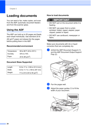 Page 40
Chapter 2
24
Loading documents2
You can send a fax, make copies, and scan 
from the ADF (automatic document feeder) 
and from the scanner glass.
Using the ADF2
The ADF can hold up to 50 pages and feeds 
each sheet individually. Use standard 20 lb 
(80 g/m
2) paper and always fan the pages 
before putting them in the ADF.
Recommended environment2
Document Sizes Supported2
How to load documents2
IMPORTANT
• DO NOT pull on the document while it is  feeding.
• DO NOT use paper that is curled,  wrinkled,...