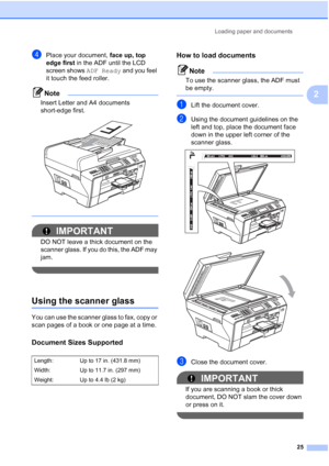 Page 41
Loading paper and documents25
2
dPlace your document, face up, top 
edge first  in the ADF until the LCD 
screen shows  ADF Ready and you feel 
it touch the feed roller.
Note
Insert Letter and A4 documents 
short-edge first.
 
 
IMPORTANT
DO NOT leave a thick document on the 
scanner glass. If you do this, the ADF may 
jam.
 
Using the scanner glass2
You can use the scanner glass to fax, copy or 
scan pages of a book or one page at a time.
Document Sizes Supported2
How to load documents2
Note
To use the...