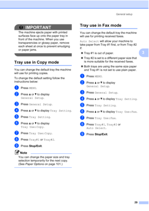 Page 45
General setup29
3
IMPORTANT
The machine ejects paper with printed 
surfaces face up onto the paper tray in 
front of the machine. When you use 
transparencies or glossy paper, remove 
each sheet at once to prevent smudging 
or paper jams.
 
Tray use in Copy mode3
You can change the default tray the machine 
will use for printing copies.
To change the default setting follow the 
instructions below:
aPress MENU.
bPress  aor b to display 
General Setup .
cPress General Setup .
dPress aor b to display  Tray...
