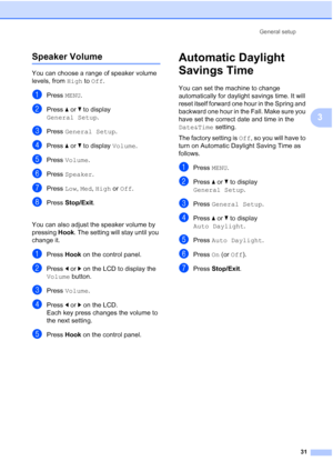 Page 47
General setup31
3
Speaker Volume3
You can choose a range of speaker volume 
levels, from High to Off .
aPress  MENU.
bPress  aor b to display 
General Setup .
cPress General Setup .
dPress aor b to display  Volume.
ePress Volume .
fPress Speaker .
gPress Low, Med , High  or Off .
hPress  Stop/Exit .
You can also adjust the speaker volume by 
pressing  Hook. The setting will stay until you 
change it.
aPress  Hook on the control panel.
bPress  dor c on the LCD to display the 
Volume  button.
cPress...