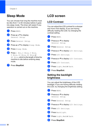 Page 48
Chapter 3
32
Sleep Mode3
You can choose how long the machine must 
be idle (from 1 to 60 minutes) before it goes 
into sleep mode. The timer will restart if any 
operation is carried out on the machine.
aPress  MENU.
bPress  aor b to display 
General Setup .
cPress General Setup .
dPress aor b to display  Sleep Mode .
ePress Sleep Mode .
fPress 1 Min , 2 Mins , 3 Mins , 
5 Mins , 10 Mins , 30 Mins  or 
60 Mins , which is the length of time the 
machine is idle before entering sleep 
mode.
gPress...