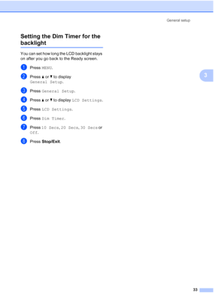 Page 49
General setup33
3
Setting the Dim Timer for the 
backlight 3
You can set how long the LCD backlight stays 
on after you go back to the Ready screen.
aPress 
MENU.
bPress  aor b to display 
General Setup .
cPress General Setup .
dPress aor b to display  LCD Settings .
ePress LCD Settings .
fPress Dim Timer .
gPress 10 Secs , 20 Secs , 30 Secs  or 
Off .
hPress  Stop/Exit .
 