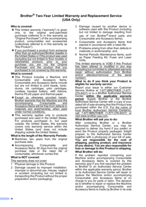 Page 6
iv
Brother® Two-Year Limited Warranty and Replacement Service    (USA Only)
Who is covered:
„ This limited warranty (“warranty”) is given
only to the original end-user/retail
purchaser (referred to in this warranty as
“Original Purchaser”) of the accompanying
product, consumables and accessories
(collectively referred to in this warranty as
“this Product”).
„ If you purchased a product from someone
other than an authorized Brother reseller in
the United States or if the product was used
(including but...