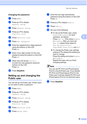 Page 51
Security features35
4
Changing the password4
aPress MENU.
bPress  aor b to display 
General Setup .
cPress General Setup .
dPress aor b to display 
Function Lock .
ePress Function Lock .
fPress Set Password .
gEnter the registered four-digit password 
using the buttons on the LCD.
PressOK.
hEnter a four-digit number for the new 
password using the buttons on the LCD.
Press OK.
iWhen the LCD shows  Verify:, 
re-enter the new password using the 
buttons on the LCD.
Press OK.
jPress  Stop/Exit .
Setting up...
