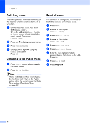 Page 54
Chapter 4
38
Switching users4
This setting allows a restricted user to log on 
the machine when Secure Function Lock is 
turned on.
aOn the machine’s panel, hold down 
Shift  as you press  l.
Or, on the LCD, press  User: Public 
or  User: xxxxx  (where xxxxx is the 
user’s name). Then press 
Change User . 
bPress aor b to display your user name.
cPress your user name.
dEnter your four-digit PIN using the 
buttons on the LCD.
Press OK.
Changing to the Public mode4
aPress  User: xxxxx  (where xxxxx is...
