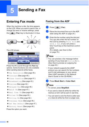 Page 56
40
5
Entering Fax mode5
When the machine is idle, the time appears 
on the LCD. When you want to send a fax, or 
change fax send or receive settings, press 
the (Fax) key to illuminate it in blue.
 
The LCD shows: 
Press  dor c to scroll through the  Fax key 
options. Some functions are only available 
when sending black & white faxes.
„ Fax Resolution  (See page 45.)
„ Contrast  (See page 45.)
„ Glass ScanSize  (See page 41.)
„ Broadcasting  (See page 43.)
„ Preview  (See page 42.)
„ Delayed Fax  (See...