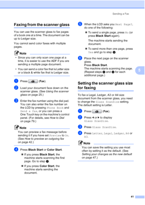 Page 57
Sending a Fax41
5
Faxing from the scanner glass5
You can use the scanner glass to fax pages 
of a book one at a time. The document can be 
up to Ledger size.
You cannot send color faxes with multiple 
pages.
Note
• Since you can only scan one page at a time, it is easier to use the ADF if you are 
sending a multiple page document.
• You can send a color fax that is Letter size  or a black & white fax that is Ledger size. 
 
aPress ( Fax).
bLoad your document face down on the 
scanner glass. (See  Using...