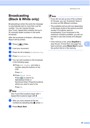 Page 59
Sending a Fax43
5
Broadcasting 
(Black & White only)
5
Broadcasting is when the same fax message 
is automatically sent to more than one fax 
number. You can include Groups, 
One Touch, Speed Dial numbers and up to 
50 manually dialed numbers in the same 
broadcast. 
After the broadcast is finished, a Broadcast 
Report will be printed.
aPress (Fax).
bLoad your document.
cPress  dor c to display  Broadcasting .
dPress Broadcasting .
eYou can add numbers to the broadcast 
in the following ways:
„ Press...