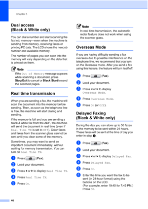 Page 62
Chapter 5
46
Dual access 
(Black & White only)5
You can dial a number and start scanning the 
fax into memory—even when the machine is 
sending from memory, receiving faxes or 
printing PC data. The LCD shows the new job 
number and available memory.
The number of pages you can scan into the 
memory will vary depending on the data that 
is printed on them.
Note
If the  Out of Memory  message appears 
while scanning a document, press 
Stop/Exit  to cancel or  Black Start to send 
the scanned pages....
