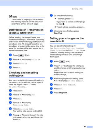 Page 63
Sending a Fax47
5
Note
The number of pages you can scan into 
the memory depends on the amount of 
data that is printed on each page.
 
Delayed Batch Transmission 
(Black & White only)5
Before sending the delayed faxes, your 
machine will help you economize by sorting 
all the faxes in the memory by destination and 
scheduled time. All delayed faxes that are 
scheduled to be sent at the same time to the 
same fax number will be sent as one fax to 
save transmission time.
aPress (Fax).
bPress  dor c to...