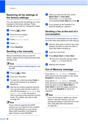 Page 64
Chapter 5
48
Restoring all fax settings to 
the factory settings5
You can restore all the fax settings you have 
changed to the factory settings. These 
settings will stay until you change them again.
aPress ( Fax).
bPress  dor c to display 
Factory Reset .
cPress Factory Reset .
dPress Yes.
ePress  Stop/Exit .
Sending a fax manually5
Manual transmission lets you hear the 
dialing, ringing and fax-receiving tones while 
sending a fax.
Note
If you are sending a multiple page fax, use 
the ADF.
 
aPress (...